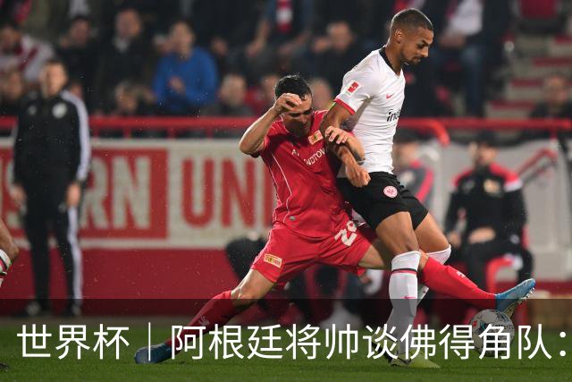 世界杯｜阿根廷将帅谈佛得角队：难缠、强大……