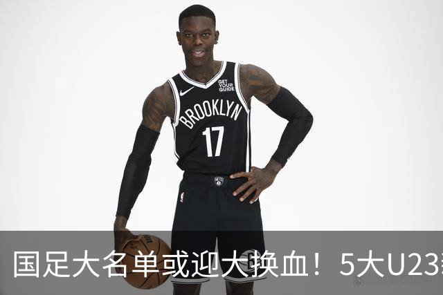 国足大名单或迎大换血！5大U23新星有望成主力，张玉宁正式顶替武磊