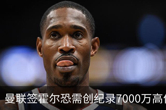 曼联签霍尔恐需创纪录7000万高价！曝巨头欲买欧陆左闸，两人成候选