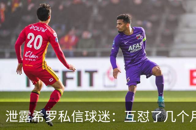 泄露希罗私信球迷：互怼了几个月 他打得差我骂他 他打得好他骂我