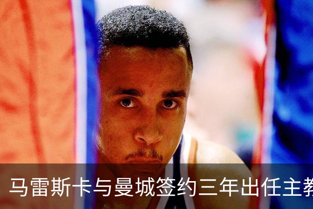 马雷斯卡与曼城签约三年出任主教练，曼城迎来阵容与战术双重变革