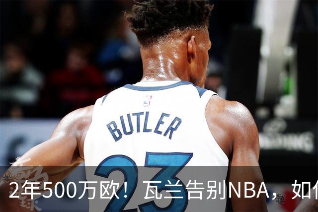 2年500万欧！瓦兰告别NBA，如何评价他的14年生涯？